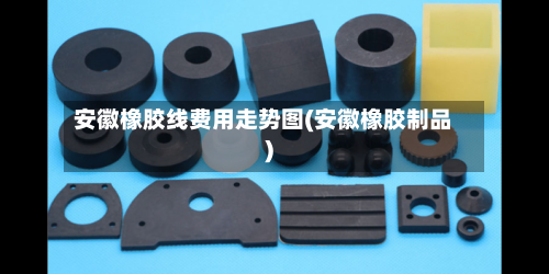 安徽橡胶线费用走势图(安徽橡胶制品)