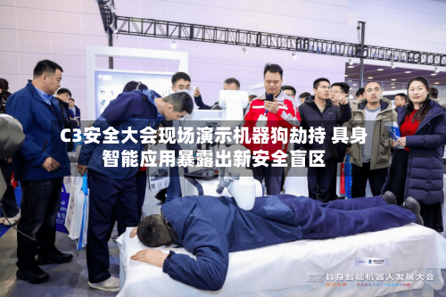 C3安全大会现场演示机器狗劫持 具身智能应用暴露出新安全盲区