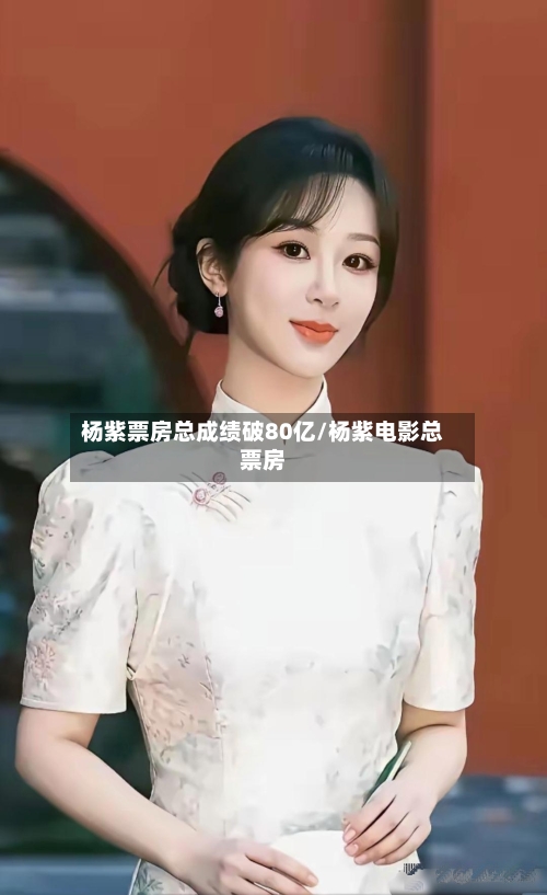 杨紫票房总成绩破80亿/杨紫电影总票房-第3张图片