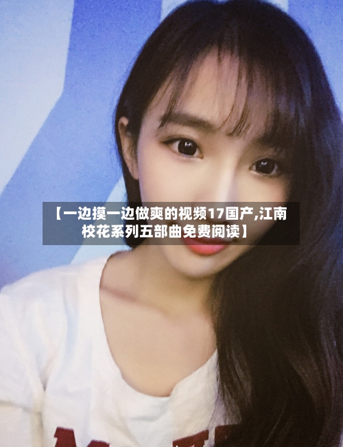 【一边摸一边做爽的视频17国产,江南校花系列五部曲免费阅读】