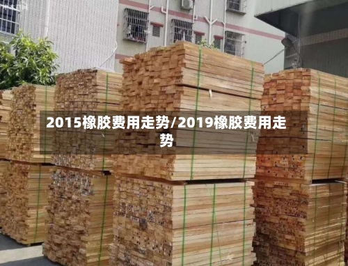 2015橡胶费用走势/2019橡胶费用走势