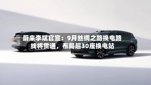 蔚来李斌官宣：9月丝绸之路换电路线将贯通，布局超30座换电站-第2张图片