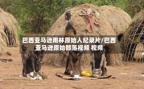 巴西亚马逊雨林原始人纪录片/巴西亚马逊原始部落视频 视频