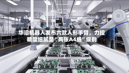 华沿机器人发布六款人形手臂，力控精度细腻至“两张A4纸”级别
