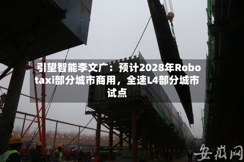 引望智能李文广：预计2028年Robotaxi部分城市商用，全速L4部分城市试点
