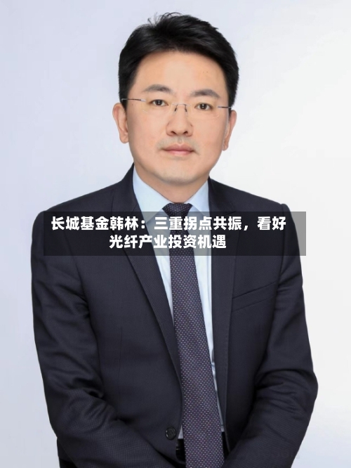 长城基金韩林：三重拐点共振，看好光纤产业投资机遇-第2张图片