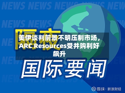 美伊谈判前景不明压制市场	，ARC Resources受并购利好飙升-第3张图片