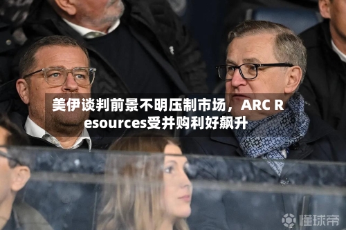 美伊谈判前景不明压制市场，ARC Resources受并购利好飙升-第2张图片