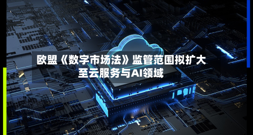 欧盟《数字市场法》监管范围拟扩大至云服务与AI领域-第3张图片