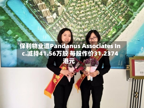 保利物业遭Pandanus Associates Inc.减持41.56万股 每股作价31.2374港元-第2张图片