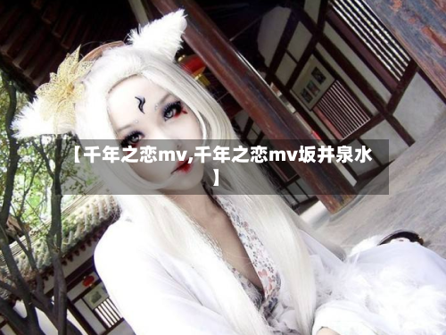 【千年之恋mv,千年之恋mv坂井泉水】