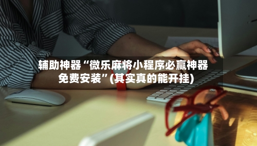 辅助神器“微乐麻将小程序必赢神器免费安装	”(其实真的能开挂)-第3张图片