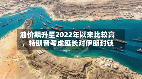 油价飙升至2022年以来比较高，特朗普考虑延长对伊朗封锁-第3张图片