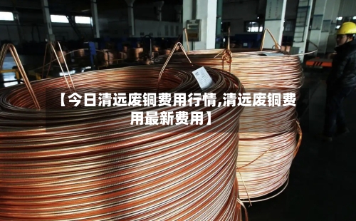 【今日清远废铜费用行情,清远废铜费用最新费用】-第2张图片
