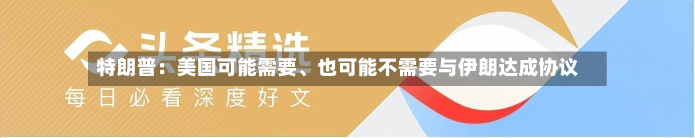 特朗普：美国可能需要	、也可能不需要与伊朗达成协议-第3张图片