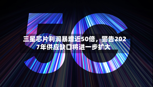 三星芯片利润暴增近50倍，警告2027年供应缺口将进一步扩大-第2张图片