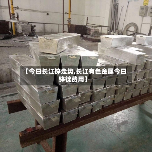 【今日长江锌走势,长江有色金属今日锌锭费用】