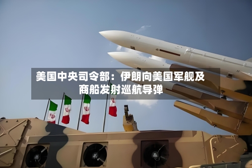 美国中央司令部：伊朗向美国军舰及商船发射巡航导弹-第2张图片