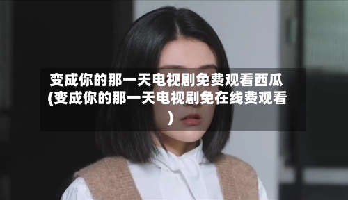 变成你的那一天电视剧免费观看西瓜(变成你的那一天电视剧免在线费观看)