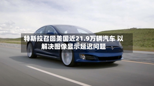 特斯拉召回美国近21.9万辆汽车 以解决图像显示延迟问题-第3张图片