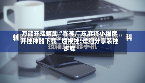 万能开挂辅助“雀神广东麻将小程序开挂神器下载”透视挂!详细分享装挂步骤-第2张图片