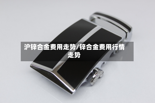 沪锌合金费用走势/锌合金费用行情走势