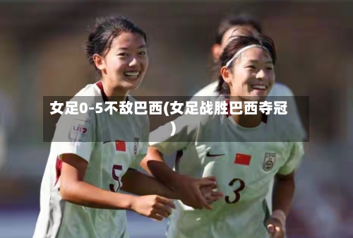 女足0-5不敌巴西(女足战胜巴西夺冠)
