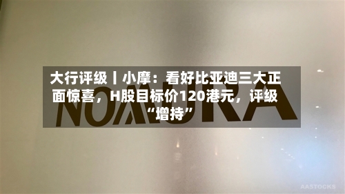 大行评级丨小摩:看好比亚迪三大正面惊喜,H股目标价120港元,评级“增持”