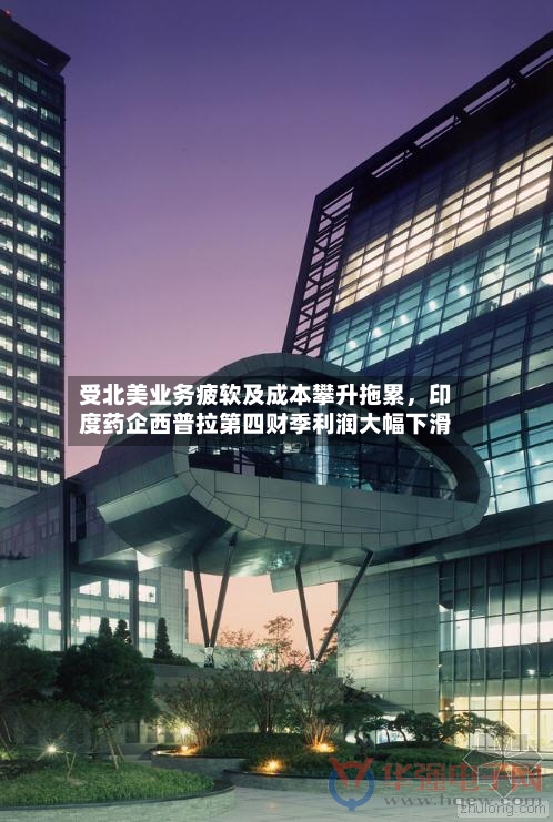 受北美业务疲软及成本攀升拖累,印度药企西普拉第四财季利润大幅下滑