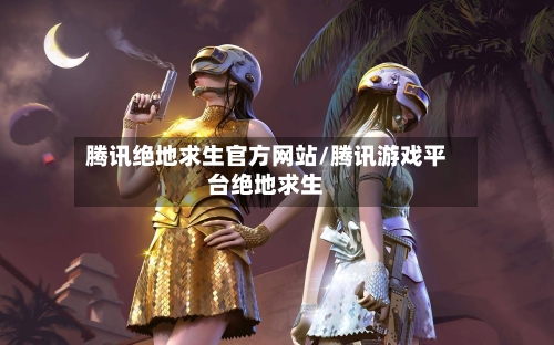 腾讯绝地求生官方网站/腾讯游戏平台绝地求生-第2张图片
