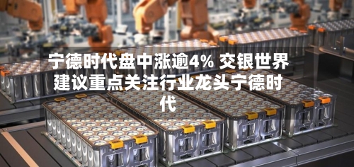 宁德时代盘中涨逾4% 交银世界建议重点关注行业龙头宁德时代