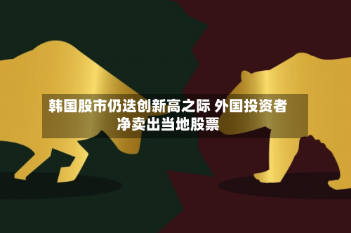 韩国股市仍迭创新高之际 外国投资者净卖出当地股票-第3张图片
