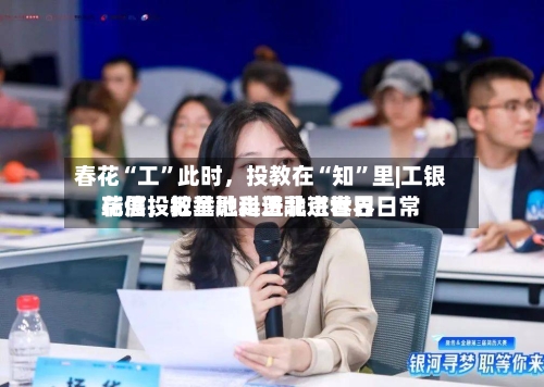 春花“工”此时，投教在“知”里|工银瑞信投教基地走进北京世界花展，把金融科普融进春日日常-第2张图片