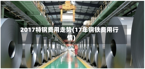 2017特钢费用走势(17年钢铁费用行情)-第2张图片