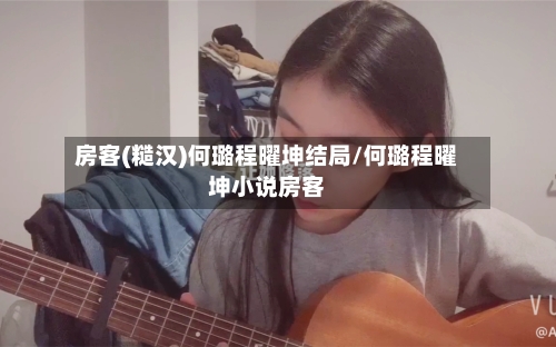 房客(糙汉)何璐程曜坤结局/何璐程曜坤小说房客-第2张图片
