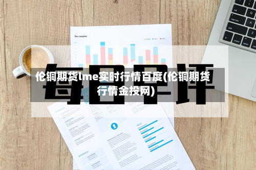 伦铜期货lme实时行情百度(伦铜期货行情金投网)-第2张图片