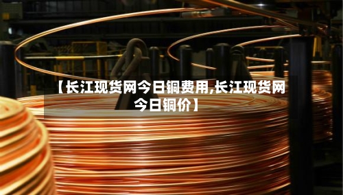【长江现货网今日铜费用,长江现货网 今日铜价】-第2张图片
