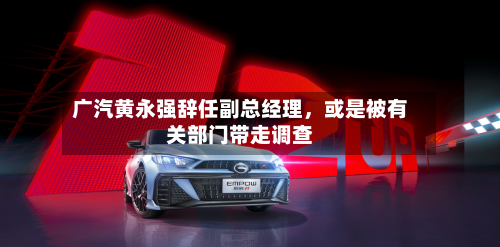 广汽黄永强辞任副总经理	，或是被有关部门带走调查-第2张图片