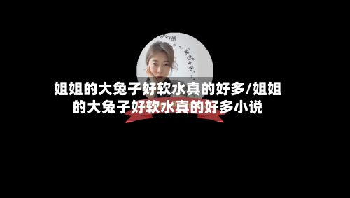 姐姐的大兔子好软水真的好多/姐姐的大兔子好软水真的好多小说-第3张图片
