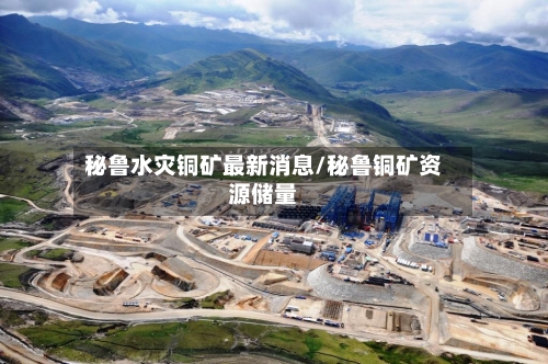 秘鲁水灾铜矿最新消息/秘鲁铜矿资源储量