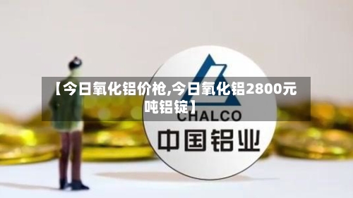 【今日氧化铝价枪,今日氧化铝2800元吨铝锭】-第2张图片