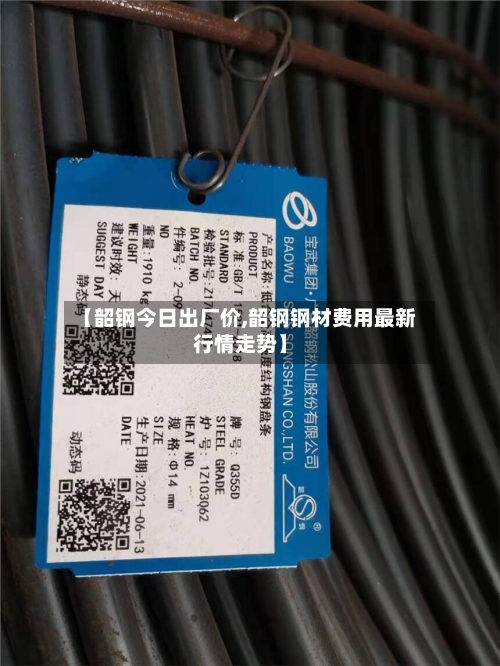 【韶钢今日出厂价,韶钢钢材费用最新行情走势】-第2张图片