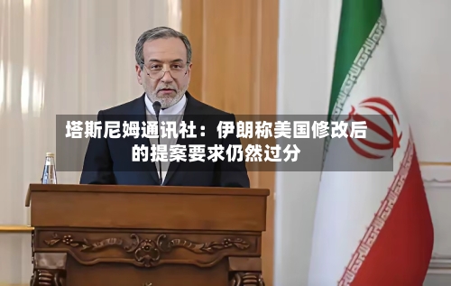 塔斯尼姆通讯社:伊朗称美国修改后的提案要求仍然过分