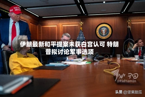 伊朗最新和平提案未获白宫认可 特朗普拟讨论军事选项-第2张图片