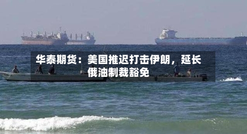 华泰期货：美国推迟打击伊朗，延长俄油制裁豁免-第2张图片