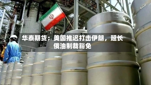 华泰期货:美国推迟打击伊朗,延长俄油制裁豁免