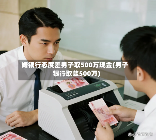 嫌银行态度差男子取500万现金(男子银行取款500万)-第1张图片
