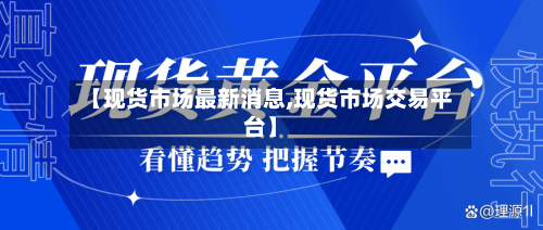 【现货市场最新消息,现货市场交易平台】-第3张图片