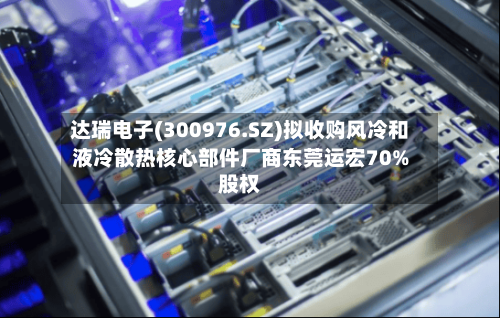 达瑞电子(300976.SZ)拟收购风冷和液冷散热核心部件厂商东莞运宏70%股权-第2张图片