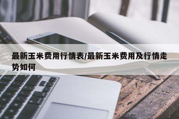 最新玉米费用行情表/最新玉米费用及行情走势如何